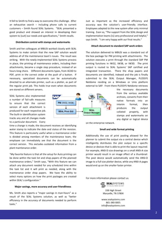 It fell to Smith to find a way to overcome this challenge. After   Just as important as the increased efficiency and
an exhaustive search – including phone calls to current            accuracy was the solution’s user-friendly interface.
customers – Smith found SEAL Systems. “SEAL presented a            Employees adapted to the new system after only minimal
good product and showed an interest in developing their            training. Even so, “The support from the SEAL design and
system to [suit] our needs and specifications,” Smith recalls.     implementation teams [is] very professional and helpful,”
                                                                   says Smith. “I am very happy with our final results.”
     Distribution control with stamps and watermarks
                                                                        Attach document to standard SAP work orders
Smith and her colleagues at MBUSI worked closely with SEAL
Systems to make certain that the new SAP solution would            The solution delivered to MBUSI was a standard out of
address all of the maintenance team’s issues. The result was       the box package for PM printing with attachments. The
striking. With the newly-implemented SEAL Systems process          solution executes a print through the standard SAP PM
in place, the printing of maintenance orders, including their      printing functions in IW32, IW38, or IW3D. The print
attachments, became a single step procedure, instead of an         output is routed to SEAL Systems’ SAP certified and
hours-long chore. Different documents types, from ACAD to          integrated transaction. There the shop papers and
PDF, print in the correct order at the push of a button. If        documents are identified, indexed and the job is finally
necessary, specialized documents can be automatically              submitted to the SEAL Output Manager, PLOSSYS
directed to an alternate printer, such as a plotter, as part of    Netdome residing on a Windows or Unix platform
the regular print job. This holds true even when documents         external to SAP. From there PLOSSYS Netdome retrieves
are stored on different servers.                                                               the necessary documents
                                                                                               from the various available
SEAL Systems also implemented                                                                  archives, converts from their
a number of fail-safe measures                                                                 native formats into an
to ensure that the correct                                                                     interim     format,      then
version of each attachment is                                                                  produces      the      output
produced for each respective job.                                                              collated    properly, with
The built-in identification system                                                             stamps and watermarks on
tracks any and all changes made                                                                any digital or logical device
to a particular document. Every                                    on the enterprise network.
time a change is made, the document receives an identifying
water stamp to indicate the date and status of the revision.                    Small and wide format printing
This feature is particularly useful when a maintenance order
is divided among members of the maintenance team; the              Additionally the use of print pooling allowed for the
employee can immediately see that the document is the              planner to submit the output via a central device which
correct version. This excludes outdated information from a         intelligently distributes the plot output to a specific
plant maintenance order.                                           device or devices that is able to print the layout required.
                                                                   For example, ANSI-D size drawings on a small ANSI-A size
“My favorite feature is that all the setup for Auto printing can   printer would result in an image effect of a thumbnail.
be done within the task list and shop papers of the planned        The pool device would automatically send the ANSI-D
maintenance orders,” Smith says, “With this feature we can         image to a full size plotter device, while any ANSI-A pages
attach any document needed for any scheduled time within           would end up on the smaller faster printer.
the task list and it will print as needed, along with the
maintenance order shop papers. We have the ability to
select many options on how the print packages are created
                                                                   For more information please contact us.
within SEAL’s configuration.”

     Major savings, more accuracy and user-friendliness

Ms. Smith also reports a “major savings in man-hours” as a
result of the SEAL Systems solution, as well as “better
efficiency in the accuracy of documents needed to perform
tasks.”


                                                                                                                                  2
 