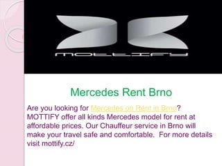 Mercedes Rent Brno
Are you looking for Mercedes on Rent in Brno?
MOTTIFY offer all kinds Mercedes model for rent at
affordable prices. Our Chauffeur service in Brno will
make your travel safe and comfortable. For more details
visit mottify.cz/
 