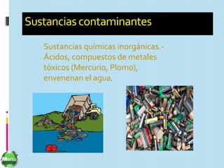 Sustancias contaminantes
   Sustancias químicas inorgánicas.-
   Ácidos, compuestos de metales
   tóxicos (Mercurio, Plomo),
   envenenan el agua.
 
