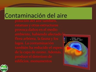 polución del aire también,
estatuas y otras estructuras
provoca daños en el medio
ambiente, habiendo afectado la
flora arbórea, la fauna y los
lagos. La contaminación
también ha reducido el espesor
de la capa de ozono. Además,
produce el deterioro de
edificios, monumentos
 