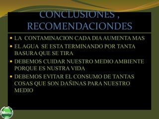 CONCLUSIONES ,
     RECOMENDACIONDES
 LA CONTAMINACION CADA DIA AUMENTA MAS
 EL AGUA SE ESTA TERMINANDO POR TANTA
  BASURA QUE SE TIRA
 DEBEMOS CUIDAR NUESTRO MEDIO AMBIENTE
  PORQUE ES NUSTRA VIDA
 DEBEMOS EVITAR EL CONSUMO DE TANTAS
  COSAS QUE SON DAÑINAS PARA NUESTRO
  MEDIO
 