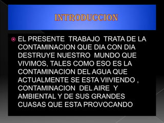    EL PRESENTE TRABAJO TRATA DE LA
    CONTAMINACION QUE DIA CON DIA
    DESTRUYE NUESTRO MUNDO QUE
    VIVIMOS, TALES COMO ESO ES LA
    CONTAMINACION DEL AGUA QUE
    ACTUALMENTE SE ESTA VIIVIENDO ,
    CONTAMINACION DEL AIRE Y
    AMBIENTAL Y DE SUS GRANDES
    CUASAS QUE ESTA PROVOCANDO
 