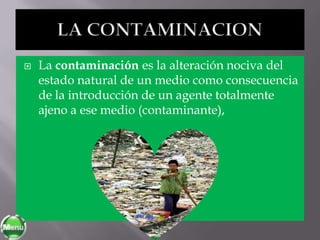   La contaminación es la alteración nociva del
    estado natural de un medio como consecuencia
    de la introducción de un agente totalmente
    ajeno a ese medio (contaminante),
 