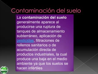 La contaminación del suelo
generalmente aparece al
producirse una ruptura de
tanques de almacenamiento
subterráneo, aplicación de
pesticidas, filtraciones de
rellenos sanitarios o de
acumulación directa de
productos industriales, la cual
produce una baja en el medio
ambiente ya que los suelos se
hacen infértiles
 