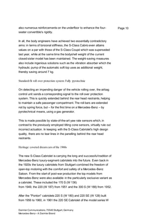 Daimler Communications,70546 Stuttgart, Germany
Mercedes-Benz– A Daimler Brand
Page 10also numerous reinforcements on the underfloor to enhance the four-
seater convertible's rigidity.
In all, the body engineers have achieved two essentially contradictory
aims: in terms of torsional stiffness, the S-Class Cabrio even attains
values on a par with those of the S-Class Coupé which was superseded
last year, while at the same time the bodyshell weight of the current
closed sister model has been maintained. The weight-saving measures
also include ingenious solutions such as the vibration absorber which the
hydraulic pump of the automatic soft top uses as additional weight,
thereby saving around 7 kg.
Standard-fit roll over protection system: Fully pyrotechnic
On detecting an impending danger of the vehicle rolling over, the airbag
control unit sends a corresponding signal to the roll over protection
system. This is quickly extended behind the rear head restraints, helping
to maintain a safe passenger compartment. The roll bars are extended
not by spring force, but – for the first time on a Mercedes-Benz – by
pyrotechnical means, using a gas generator.
This is made possible by state-of-the-art yaw rate sensors which, in
contrast to the previously employed tilting cone sensors, virtually rule out
incorrect actuation. In keeping with the S-Class Cabriolet's high design
quality, there are no tear lines in the panelling behind the rear head
restraints.
Heritage: coveted dream cars of the 1960s
The new S-Class Cabriolet is carrying the long and successful tradition of
Mercedes-Benz luxury-segment cabriolets into the future. Even back in
the 1920s the luxury cabriolets from Stuttgart combined the freedom of
open-top motoring with the comfort and safety of a Mercedes-Benz
Saloon. From the start of post-war production the top models from
Mercedes-Benz were also available in the particularly exclusive variant as
a cabriolet. These included the 170 S (W 136)
from 1949, the 220 (W 187) from 1951 and the 300 S (W 188) from 1952.
After the "Ponton" cabriolets 220 S (W 180) and 220 SE (W 128) built
from 1956 to 1960, in 1961 the 220 SE Cabriolet of the model series W
 