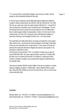 Daimler Communications,70546 Stuttgart, Germany
Mercedes-Benz– A Daimler Brand
Page 11111 was launched, a particularly elegant, open-top four-seater, whose
design is still considered timeless to this day.
In this ten-year production period Mercedes-Benz offered five different
models in these model series: the 220 SE, 250 SE, 300 SE (W 112), 280
SE and, as a late top model, the eight-cylinder 280 SE 3.5 – in total 7013
units of these five cabriolets were manufactured in Sindelfingen. For the
time being there was no open-top luxury-segment car in the Mercedes-
Benz model range to follow this generation: rather, it is the new SL from
model series 107 from 1971 onwards which cultivated the tradition of
open-top motoring in the Stuttgart brand's cars – as a two-seater.
The cabriolets from Mercedes-Benz are today amongst the most sought-
after classic cars - and the prices have developed accordingly. Examples
of this are the Cabriolets from model series 111 the values of which are
cited by the renowned American Hagerty Insurance's price guide. In its
estimation a 280 SE 3.5 from
the final year of construction, 1971, in condition 2 today has a value of
around 290,000 US$ - ten years ago the figure was some 115,000 US$.
But that is by no means the pinnacle: for instance, a specimen of this
model in excellent condition was auctioned last August by RM Auctions
for 429,000 US$.
The last six-cylinder 280 SE model (1969) in the same condition is valued
today by Hagerty at approx. 75,000 US$ - about 45,000 US$ ten years
ago. Early 220 SE models are around the same level, with a current value
of some 84,000 US$.
Contacts:
Michael Allner, tel.: +49 (0)711 17-75846, michael.allner@daimler.com
Koert Groeneveld, tel.: +49 (0)711 17-92311, koert.groeneveld@daimler.com
 