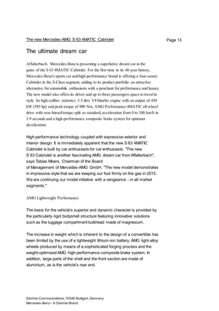 Daimler Communications,70546 Stuttgart, Germany
Mercedes-Benz– A Daimler Brand
Page 13The new Mercedes-AMG S 63 4MATIC Cabriolet
The ultimate dream car
Affalterbach. Mercedes-Benz is presenting a superlative dream car in the
guise of the S 63 4MATIC Cabriolet. For the first time in its 48-year history,
Mercedes-Benz's sports car and high-performance brand is offering a four-seater
Cabriolet in the S-Class segment, adding to its product portfolio an attractive
alternative for automobile enthusiasts with a penchant for performance and luxury.
The new model also offers its driver and up to three passengers space to travelin
style. Its high-calibre statistics: 5.5-litre V8 biturbo engine with an output of 430
kW (585 hp) and peak torque of 900 Nm, AMG Performance 4MATIC all-wheel
drive with rear-biased torque split as standard,acceleration from 0 to 100 km/h in
3.9 seconds and a high-performance composite brake system for optimum
deceleration.
High-performance technology coupled with expressive exterior and
interior design: It is immediately apparent that the new S 63 4MATIC
Cabriolet is built by car enthusiasts for car enthusiasts. "The new
S 63 Cabriolet is another fascinating AMG dream car from Affalterbach",
says Tobias Moers, Chairman of the Board
of Management of Mercedes-AMG GmbH. "The new model demonstrates
in impressive style that we are keeping our foot firmly on the gas in 2015.
We are continuing our model initiative with a vengeance - in all market
segments."
AMG Lightweight Performance
The basis for the vehicle's superior and dynamic character is provided by
the particularly rigid bodyshell structure featuring innovative solutions
such as the luggage compartment bulkhead made of magnesium.
The increase in weight which is inherent to the design of a convertible has
been limited by the use of a lightweight lithium-ion battery, AMG light-alloy
wheels produced by means of a sophisticated forging process and the
weight-optimised AMG high-performance composite brake system. In
addition, large parts of the shell and the front section are made of
aluminium, as is the vehicle's rear end.
 