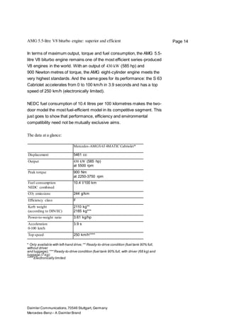 Daimler Communications,70546 Stuttgart, Germany
Mercedes-Benz– A Daimler Brand
Page 14AMG 5.5-litre V8 biturbo engine: superior and efficient
In terms of maximum output, torque and fuel consumption, the AMG 5.5-
litre V8 biturbo engine remains one of the most efficient series-produced
V8 engines in the world. With an output of 430 kW (585 hp) and
900 Newton metres of torque, the AMG eight-cylinder engine meets the
very highest standards. And the same goes for its performance: the S 63
Cabriolet accelerates from 0 to 100 km/h in 3.9 seconds and has a top
speed of 250 km/h (electronically limited).
NEDC fuel consumption of 10.4 litres per 100 kilometres makes the two-
door model the most fuel-efficient model in its competitive segment. This
just goes to show that performance, efficiency and environmental
compatibility need not be mutually exclusive aims.
The data at a glance:
Mercedes-AMGS 63 4MATIC Cabriolet*
Displacement 5461 cc
Output 430 kW (585 hp)
at 5500 rpm
Peak torque 900 Nm
at 2250-3750 rpm
Fuel consumption
NEDC combined
10.4 l/100 km
CO2 emissions 244 g/km
Efficiency class F
Kerb weight
(according to DIN/EC)
2110 kg**
2185 kg***
Power-to-weight ratio 3.61 kg/hp
Acceleration
0-100 km/h
3.9 s
Top speed 250 km/h****
* Only available with left-hand drive;** Ready-to-drive condition (fuel tank 90% full,
without driver
and luggage);*** Ready-to-drive condition (fuel tank 90% full, with driver (68 kg) and
luggage (7 kg);
**** Electronically limited.
 