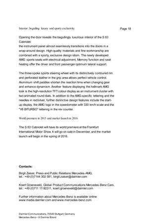 Daimler Communications,70546 Stuttgart, Germany
Mercedes-Benz– A Daimler Brand
Page 18Interior: beguiling luxury and sporty exclusivity
Opening the door reveals the beguilingly luxurious interior of the S 63
Cabriolet:
the instrument panel almost seamlessly transitions into the doors in a
wrap-around design. High-quality materials and fine workmanship are
combined with a sporty, exclusive design idiom. The newly developed
AMG sports seats with electrical adjustment, Memory function and seat
heating offer the driver and front passenger optimum lateral support.
The three-spoke sports steering wheel with its distinctively contoured rim
and perforated leather in the grip area allows perfect vehicle control.
Aluminium shift paddles shorten the reaction time when changing gear
and enhance dynamism.Another feature displaying the hallmark AMG
look is the high-resolution TFT colour display as an instrument cluster with
two animated round dials. In addition to the AMG-specific lettering and the
needles in red/silver, further distinctive design features include the start-
up display, the AMG logo in the speedometer with 330 km/h scale and the
"V8 BITURBO" lettering in the rev counter.
World premiere in 2015 and market launch in 2016
The S 63 Cabriolet will have its world premiere at the Frankfurt
International Motor Show. It will go on sale in December, and the market
launch will begin in the spring of 2016.
Contacts:
Birgit Zaiser, Press and Public Relations Mercedes-AMG,
tel.: +49 (0)7144 302 581, birgit.zaiser@daimler.com
Koert Groeneveld, Global Product Communications Mercedes-Benz Cars,
tel.: +49 (0)711 17-92311, koert.groeneveld@daimler.com
Further information about Mercedes-Benz is available online:
www.media.daimler.com and www.mercedes-benz.com
 