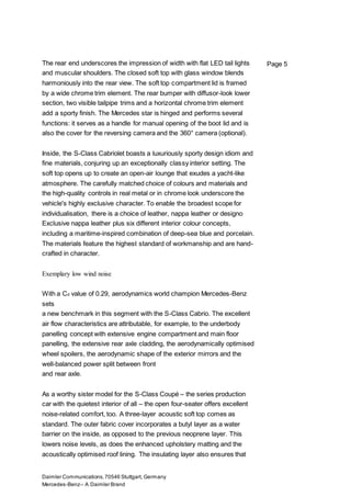 Daimler Communications,70546 Stuttgart, Germany
Mercedes-Benz– A Daimler Brand
Page 5The rear end underscores the impression of width with flat LED tail lights
and muscular shoulders. The closed soft top with glass window blends
harmoniously into the rear view. The soft top compartment lid is framed
by a wide chrome trim element. The rear bumper with diffusor-look lower
section, two visible tailpipe trims and a horizontal chrome trim element
add a sporty finish. The Mercedes star is hinged and performs several
functions: it serves as a handle for manual opening of the boot lid and is
also the cover for the reversing camera and the 360° camera (optional).
Inside, the S-Class Cabriolet boasts a luxuriously sporty design idiom and
fine materials, conjuring up an exceptionally classy interior setting. The
soft top opens up to create an open-air lounge that exudes a yacht-like
atmosphere. The carefully matched choice of colours and materials and
the high-quality controls in real metal or in chrome look underscore the
vehicle's highly exclusive character. To enable the broadest scope for
individualisation, there is a choice of leather, nappa leather or designo
Exclusive nappa leather plus six different interior colour concepts,
including a maritime-inspired combination of deep-sea blue and porcelain.
The materials feature the highest standard of workmanship and are hand-
crafted in character.
Exemplary low wind noise
With a Cd value of 0.29, aerodynamics world champion Mercedes-Benz
sets
a new benchmark in this segment with the S-Class Cabrio. The excellent
air flow characteristics are attributable, for example, to the underbody
panelling concept with extensive engine compartment and main floor
panelling, the extensive rear axle cladding, the aerodynamically optimised
wheel spoilers, the aerodynamic shape of the exterior mirrors and the
well-balanced power split between front
and rear axle.
As a worthy sister model for the S-Class Coupé – the series production
car with the quietest interior of all – the open four-seater offers excellent
noise-related comfort, too. A three-layer acoustic soft top comes as
standard. The outer fabric cover incorporates a butyl layer as a water
barrier on the inside, as opposed to the previous neoprene layer. This
lowers noise levels, as does the enhanced upholstery matting and the
acoustically optimised roof lining. The insulating layer also ensures that
 