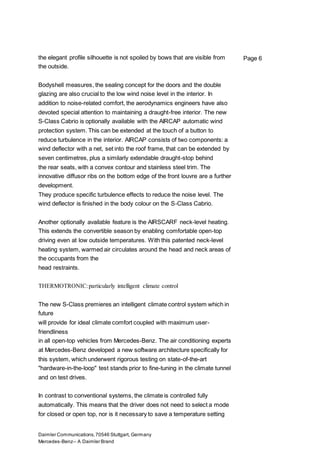 Daimler Communications,70546 Stuttgart, Germany
Mercedes-Benz– A Daimler Brand
Page 6the elegant profile silhouette is not spoiled by bows that are visible from
the outside.
Bodyshell measures, the sealing concept for the doors and the double
glazing are also crucial to the low wind noise level in the interior. In
addition to noise-related comfort, the aerodynamics engineers have also
devoted special attention to maintaining a draught-free interior. The new
S-Class Cabrio is optionally available with the AIRCAP automatic wind
protection system. This can be extended at the touch of a button to
reduce turbulence in the interior. AIRCAP consists of two components: a
wind deflector with a net, set into the roof frame, that can be extended by
seven centimetres, plus a similarly extendable draught-stop behind
the rear seats, with a convex contour and stainless steel trim. The
innovative diffusor ribs on the bottom edge of the front louvre are a further
development.
They produce specific turbulence effects to reduce the noise level. The
wind deflector is finished in the body colour on the S-Class Cabrio.
Another optionally available feature is the AIRSCARF neck-level heating.
This extends the convertible season by enabling comfortable open-top
driving even at low outside temperatures. With this patented neck-level
heating system, warmed air circulates around the head and neck areas of
the occupants from the
head restraints.
THERMOTRONIC:particularly intelligent climate control
The new S-Class premieres an intelligent climate control system which in
future
will provide for ideal climate comfort coupled with maximum user-
friendliness
in all open-top vehicles from Mercedes-Benz. The air conditioning experts
at Mercedes-Benz developed a new software architecture specifically for
this system, which underwent rigorous testing on state-of-the-art
"hardware-in-the-loop" test stands prior to fine-tuning in the climate tunnel
and on test drives.
In contrast to conventional systems, the climate is controlled fully
automatically. This means that the driver does not need to select a mode
for closed or open top, nor is it necessary to save a temperature setting
 