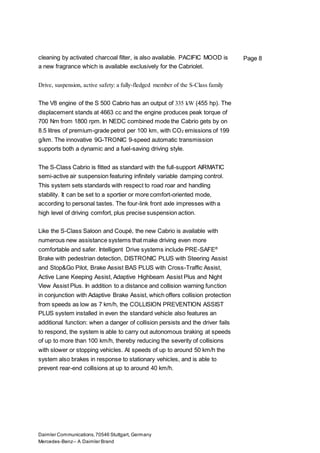 Daimler Communications,70546 Stuttgart, Germany
Mercedes-Benz– A Daimler Brand
Page 8cleaning by activated charcoal filter, is also available. PACIFIC MOOD is
a new fragrance which is available exclusively for the Cabriolet.
Drive, suspension, active safety: a fully-fledged member of the S-Class family
The V8 engine of the S 500 Cabrio has an output of 335 kW (455 hp). The
displacement stands at 4663 cc and the engine produces peak torque of
700 Nm from 1800 rpm. In NEDC combined mode the Cabrio gets by on
8.5 litres of premium-grade petrol per 100 km, with CO2 emissions of 199
g/km. The innovative 9G-TRONIC 9-speed automatic transmission
supports both a dynamic and a fuel-saving driving style.
The S-Class Cabrio is fitted as standard with the full-support AIRMATIC
semi-active air suspension featuring infinitely variable damping control.
This system sets standards with respect to road roar and handling
stability. It can be set to a sportier or more comfort-oriented mode,
according to personal tastes. The four-link front axle impresses with a
high level of driving comfort, plus precise suspension action.
Like the S-Class Saloon and Coupé, the new Cabrio is available with
numerous new assistance systems that make driving even more
comfortable and safer. Intelligent Drive systems include PRE-SAFE®
Brake with pedestrian detection, DISTRONIC PLUS with Steering Assist
and Stop&Go Pilot, Brake Assist BAS PLUS with Cross-Traffic Assist,
Active Lane Keeping Assist, Adaptive Highbeam Assist Plus and Night
View Assist Plus. In addition to a distance and collision warning function
in conjunction with Adaptive Brake Assist, which offers collision protection
from speeds as low as 7 km/h, the COLLISION PREVENTION ASSIST
PLUS system installed in even the standard vehicle also features an
additional function: when a danger of collision persists and the driver fails
to respond, the system is able to carry out autonomous braking at speeds
of up to more than 100 km/h, thereby reducing the severity of collisions
with slower or stopping vehicles. At speeds of up to around 50 km/h the
system also brakes in response to stationary vehicles, and is able to
prevent rear-end collisions at up to around 40 km/h.
 