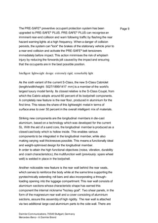 Daimler Communications,70546 Stuttgart, Germany
Mercedes-Benz– A Daimler Brand
Page 9The PRE-SAFE®
preventive occupant protection system has been
upgraded to PRE-SAFE®
PLUS. PRE-SAFE®
PLUS can recognise an
imminent rear-end collision and warn following traffic by flashing the rear
hazard warning lights at a high frequency. When a danger of collision
persists, the system can "lock" the brakes of the stationary vehicle prior to
a rear-end collision and activate the PRE-SAFE®
belt tensioners
immediately before impact. This action minimises the risk of whiplash
injury by reducing the forwards jolt caused by the impact and ensuring
that the occupants are in the best possible position.
Intelligent lightweight design: extremely rigid, remarkably light
As the sixth variant of the current S-Class, the new S-Class Cabriolet
(length/width/height: 5027/1899/1417 mm) is a member of the world's
largest luxury model family. Its closest relative is the S-Class Coupé, from
which the Cabrio adopts around 60 percent of its bodyshell components.
A completely new feature is the rear floor, produced in aluminium for the
first time. This raises the share of this lightweight metal in terms of
surface area to over 50 percent in the overall intelligent mix of materials.
Striking new components are the longitudinal members in die-cast
aluminium, based on a technology which was developed for the current
SL. With the aid of a sand core, the longitudinal member is produced as a
closed cast body which is hollow inside. This enables various
components to be integrated in the longitudinal member, while also
making varying wall thicknesses possible. This means a functionally ideal
and weight-optimised design for the longitudinal member.
In order to attain the high functional objectives (noise, vibration, durability
and crash characteristics), the multifunction well (previously: spare wheel
well) is welded in place in the bodyshell.
Another noticeable new feature is the rear wall behind the rear seats,
which serves to reinforce the body while at the same time supporting the
pyrotechnically extending roll bars and also incorporating a through-
loading opening into the luggage compartment. This rear wall consists of
aluminium sections whose characteristic shape has earned this
component the internal nickname "hockey goal". Two shear panels, in the
form of the magnesium rear wall and a cover consisting of aluminium
sections, assure this assembly of high rigidity. The rear wall is attached
via two additional large cast aluminium parts to the side wall. There are
 