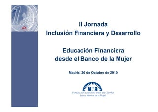 II Jornada
Inclusión Financiera y Desarrollo
Educación Financiera
desde el Banco de la Mujer
Madrid, 26 de Octubre de 2010
 