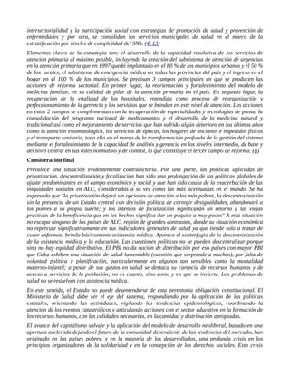 intersectorialidad y la participación social con estrategias de promoción de salud y prevención de
enfermedades y por otra, se consolidan los servicios municipales de salud en el marco de la
estratificación por niveles de complejidad del SNS. (4, 13)
Elementos claves de la estrategia son: el desarrollo de la capacidad resolutiva de los servicios de
atención primaria al máximo posible, incluyendo la creación del subsistema de atención de urgencias
en la atención primaria que en 1997 quedó implantado en el 80 % de los municipios urbanos y el 50 %
de los rurales, el subsistema de emergencia médica en todas las provincias del país y el ingreso en el
hogar en el 100 % de los municipios. Se precisan 3 campos principales en que se producen las
acciones de reforma sectorial. En primer lugar, la reorientación y fortalecimiento del modelo de
medicina familiar, en su calidad de pilar de la atención primaria en el país. En segundo lugar, la
recuperación de la vitalidad de los hospitales, entendida como proceso de reorganización y
perfeccionamiento de la gerencia y los servicios que se brindan en este nivel de atención. Las acciones
en estos 2 campos se complementan con la recuperación de especialidades y tecnologías de punta, la
consolidación del programa nacional de medicamentos y el desarrollo de la medicina natural y
tradicional así como el mejoramiento de servicios que han sufrido algún deterioro en los últimos años
como la atención estomatológica, los servicios de ópticas, los hogares de ancianos e impedidos físicos
y el transporte sanitario, todo ello en el marco de la transformación profunda de la gestión del sistema
mediante el fortalecimiento de la capacidad de análisis y gerencia en los niveles intermedio, de base y
del nivel central en sus roles normativo y de control, lo que constituye el tercer campo de reforma. (8)
Consideración final
Prevalece una situación evidentemente contradictoria. Por una parte, las políticas aplicadas de
privatización, descentralización y focalización han sido una prolongación de las políticas globales de
ajuste predominantes en el campo económico y social y que han sido causa de la exacerbación de las
iniquidades sociales en ALC, consideradas a su vez como las más acentuadas en el mundo. Se ha
expresado que "la privatización dejará sin opciones de atención a los más pobres, la descentralización
sin la presencia de un Estado central con decisión política de corregir desigualdades, abandonará a
los pobres a su propia suerte; y los intentos de focalización significarán un retorno a las viejas
prácticas de la beneficencia que en los hechos significa dar un poquito a muy pocos" A esta situación
no escapa ninguno de los países de ALC, región de grandes contrastes, donde su situación económica
no repercute significativamente en sus indicadores generales de salud ya que tiende solo a tratar de
curar enfermos, brinda básicamente asistencia médica. Aparece el subterfugio de la descentralización
de la asistencia médica y la educación. Las cuestiones políticas no se pueden descentralizar porque
sino no hay equidad distributiva. El PBI no da noción de distribución por eso países con mayor PBI
que Cuba exhiben una situación de salud lamentable (cuestión que sorprende a muchos), por falta de
voluntad política y planificación, particularmente en algunos tan sensibles como la mortalidad
materno-infantil; a pesar de sus gastos en salud se destaca su carencia de recursos humanos y de
acceso a servicios de la población; no es cuanto, sino como y en que se invierte. Los problemas de
salud no se resuelven con asistencia médica.
En este sentido, el Estado no puede desentenderse de esta perentoria obligación constitucional. El
Ministerio de Salud debe ser el eje del sistema, respondiendo por la aplicación de las políticas
estatales, orientando las actividades, vigilando las tendencias epidemiológicas, coordinando la
atención de los eventos catastróficos y articulando acciones con el sector educativo en la formación de
los recursos humanos, con las calidades necesarias, en la cantidad y distribución apropiadas.
El avance del capitalismo salvaje y la aplicación del modelo de desarrollo neoliberal, basado en una
apertura acelerada dejando el futuro de la comunidad dependiente de las tendencias del mercado, han
originado en los países pobres, y en la mayoría de los desarrollados, una profunda crisis en los
principios organizadores de la solidaridad y en la concepción de los derechos sociales. Esta crisis
 