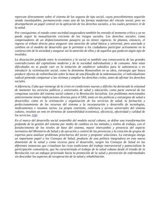 repercute directamente sobre el sistema de los seguros de tipo social, cuyos procedimientos seguirán
siendo insoslayables, permanecerán como una de las formas modernas del vínculo social, pero no
desempeñarán un papel central en la aplicación de los derechos sociales, a los cuales pertenece el de
la salud.
Por consiguiente, el estado como sociedad aseguradora también ha entrado al momento crítico y ya no
puede seguir la mutualización creciente de los riesgos sociales. Los derechos sociales, como
compensadores de un disfuncionamiento pasajero ya no tienen vigencia. Se plantea, entonces, el
regreso al tributo directo para asegurar una atención de salud básica y universal, pero asociada a
cambios en el modelo de desarrollo que le permitan a los ciudadanos participar activamente en la
construcción de la sociedad y asegurar así la atención de ellos y de aquellos que padecen algún tipo de
invalidez.
La disociación profunda entre lo económico y lo social es también una consecuencia de las grandes
contradicciones del capitalismo moderno y de la sociedad individualista y de consumo. Ante estas
dificultades no se puede caer en la tentación de establecer subsidios para la subsistencia o en
introducir la victimización social, como la denomina Ronsavallon en su obra, estrategia que busca
producir efectos de redistribución sobre la base de una filosofía de la indemnización; el individualismo
radical pretende compensar a las víctimas y ampliar los derechos civiles, antes de afirmar los derechos
sociales.
A diferencia, Cuba que reemerge de la crisis en condiciones nuevas y difíciles ha declarado la voluntad
de mantener los servicios públicos y universales de salud y educación, como parte esencial de las
conquistas sociales del sistema social cubano y la Revolución Socialista. Los problemas mencionados
anteriormente tienen implicaciones directas para el SNS, tanto en las políticas y estrategias de salud a
desarrollar, como en la orientación y organización de los servicios de salud, la formación y
perfeccionamiento de los recursos del sistema y la incorporación y desarrollo de tecnologías,
medicamentos e insumos varios. La propia extensión, cobertura y acceso universales del sistema
cubano, resultan un reto en términos de sostenibilidad económica, eficiencia, efectividad y calidad de
los servicios. (16)
En el marco del desarrollo social sostenible del modelo social cubano, se define una transformación
profunda de la gestión del sistema por medio de cambios en los métodos y estilos de trabajo, con el
fortalecimiento de los niveles de base del sistema, mayor intercambio y presencia del aspecto
normativo del Ministerio de Salud y de ejecución y control de las provincias y la creación de grupos de
expertos para analizar problemas prioritarios del sector y proponer soluciones. La estrategia otorga
un importante papel a los Consejos de Salud, producto de una política integradora en esta nueva
dimensión de la salud y como recurso para el desarrollo, surgen los Consejos de Salud en las
diferentes instancias que cristalizan las ricas tradiciones del trabajo intersectorial y potencializan la
participación comunitaria, que ha caracterizado el trabajo de la salud cubana desde el triunfo de la
Revolución con un enfoque priorizado hacia la promoción de la salud y prevención de enfermedades
sin descuidar los aspectos de recuperación de la salud y rehabilitación.
 