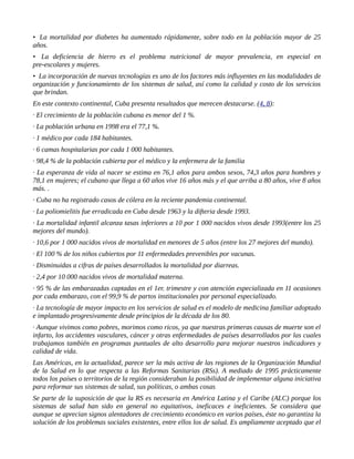• La mortalidad por diabetes ha aumentado rápidamente, sobre todo en la población mayor de 25
años.
• La deficiencia de hierro es el problema nutricional de mayor prevalencia, en especial en
pre-escolares y mujeres.
• La incorporación de nuevas tecnologías es uno de los factores más influyentes en las modalidades de
organización y funcionamiento de los sistemas de salud, así como la calidad y costo de los servicios
que brindan.
En este contexto continental, Cuba presenta resultados que merecen destacarse. (4, 8):
· El crecimiento de la población cubana es menor del 1 %.
· La población urbana en 1998 era el 77,1 %.
· 1 médico por cada 184 habitantes.
· 6 camas hospitalarias por cada 1 000 habitantes.
· 98,4 % de la población cubierta por el médico y la enfermera de la familia
· La esperanza de vida al nacer se estima en 76,1 años para ambos sexos, 74,3 años para hombres y
78,1 en mujeres; el cubano que llega a 60 años vive 16 años más y el que arriba a 80 años, vive 8 años
más. .
· Cuba no ha registrado casos de cólera en la reciente pandemia continental.
· La poliomielitis fue erradicada en Cuba desde 1963 y la difteria desde 1993.
· La mortalidad infantil alcanza tasas inferiores a 10 por 1 000 nacidos vivos desde 1993(entre los 25
mejores del mundo).
· 10,6 por 1 000 nacidos vivos de mortalidad en menores de 5 años (entre los 27 mejores del mundo).
· El 100 % de los niños cubiertos por 11 enfermedades prevenibles por vacunas.
· Disminuidas a cifras de países desarrollados la mortalidad por diarreas.
· 2,4 por 10 000 nacidos vivos de mortalidad materna.
· 95 % de las embarazadas captadas en el 1er. trimestre y con atención especializada en 11 ocasiones
por cada embarazo, con el 99,9 % de partos institucionales por personal especializado.
· La tecnología de mayor impacto en los servicios de salud es el modelo de medicina familiar adoptado
e implantado progresivamente desde principios de la década de los 80.
· Aunque vivimos como pobres, morimos como ricos, ya que nuestras primeras causas de muerte son el
infarto, los accidentes vasculares, cáncer y otras enfermedades de países desarrollados por las cuales
trabajamos también en programas puntuales de alto desarrollo para mejorar nuestros indicadores y
calidad de vida.
Las Américas, en la actualidad, parece ser la más activa de las regiones de la Organización Mundial
de la Salud en lo que respecta a las Reformas Sanitarias (RSs). A mediado de 1995 prácticamente
todos los países o territorios de la región consideraban la posibilidad de implementar alguna iniciativa
para reformar sus sistemas de salud, sus políticas, o ambas cosas
Se parte de la suposición de que la RS es necesaria en América Latina y el Caribe (ALC) porque los
sistemas de salud han sido en general no equitativos, ineficaces e ineficientes. Se considera que
aunque se aprecian signos alentadores de crecimiento económico en varios países, éste no garantiza la
solución de los problemas sociales existentes, entre ellos los de salud. Es ampliamente aceptado que el
 