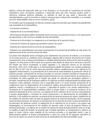 objetivo central del desarrollo debe ser el ser humano y es reconocida la inexistencia de vínculos
automáticos entre crecimiento económico y desarrollo pero que tales vínculos pueden existir y
reforzarse mediante políticas definidas; se defiende la idea de que salud y desarrollo son
interdependientes y que la inversión en salud es necesaria para el desarrollo sostenible; y se visualiza
al sector salud también como un sector económico. (8, 9)
Se considera que los programas de reforma contienen aspectos esenciales que integran las plataformas
más avanzadas de la salud pública:
· Crecimiento económico
· Ampliación de la escolaridad básica
· Reorientación del gasto público destinando menos recursos a la atención terciaria y a la capacitación
de especialistas y más recursos a medidas de alta externalidad
· Fomento de la diversidad y la competencia en el suministro de la atención clínica
· Creación de sistemas de seguros que permitan contener los costos
· Aumento de la eficiencia de los servicios de salud pública
· Estímulo a la comunidad para una mayor participación en la promoción de hábitos de vida sanos y la
administración de los servicios locales de salud.
Los países han adoptado varias estrategias para implementar los procesos de reforma y en ocasiones
en un mismo proceso se combinan varias estrategias. Algunas RSs se derivan de procesos de revisión
constitucional, otras se basan esencialmente en medidas administrativas dentro de los marcos jurídicos
vigentes; en otros países la RS es parte de un proceso más amplio de ajuste de la estructura y función
del Estado que busca incrementar su papel regulador y su reducción directa en las funciones
ejecutivas; otras veces, la RS sigue a la descentralización global del Estado. Los cambios propuestos
por las RSs en ALC son de varios tipos que pretender abarcar modificaciones en las esferas de los
a)papeles institucionales y la privatización de la atención de salud mediante la promoción 100 de la
práctica privada, contratación de servicios privados en servicios estatales (incluida la instalación de
consultorios privados en hospitales públicos),determinación de una canasta básica de prestaciones y
actividades de salud regulada por el Estado que puede ser ofrecida por prestadores públicos o
privados, transformación de hospitales públicos en empresas sociales autogestionadas facultadas para
recuperar costos mediante convenios con la seguridad social y el sector privado, promoción de la
competencia entre los dispensadores de la asistencia médica, descentralización de las funciones del
gobierno central y transferencia de recursos y capacidad de gestión a los niveles subnacionales e
incremento de la responsabilidad ciudadana sobre su propia salud y su asistencia sanitaria; b) la
población destinataria de los servicios, con ampliación de la cobertura de los servicios esencialmente
a grupos desprotegidos e inclusión de nuevas prestaciones y la determinación de prioridades de
atención, c) los modelos de atención con potenciación de atención primaria de salud y redefinición de
los modelos de atención sobre las base de paquetes básicos de atención focalizada y d) los esquemas
mixtos de financiamiento. Se destacan la privatización de la atención de salud, la descentralización de
las funciones del gobierno central, la ampliación de la cobertura de los servicios a los grupos más
desprotegidos, la reorientación de los modelos de atención sobre la base de paquetes básicos de
atención focalizada, y la defensa de un modelo de sistema de salud de financiamiento mixto en el que
se redefine el papel del Estado. Se pretende que el Estado abandone su omnipresencia y refuerce su
papel en áreas críticas como respaldo de los servicios privados y la seguridad social, y que el
financiamiento público se destine principalmente a cubrir los costos de los paquetes esenciales de
servicios de salud y los costos de intervenciones de salud pública de alta externalidad. (2, 9)
 