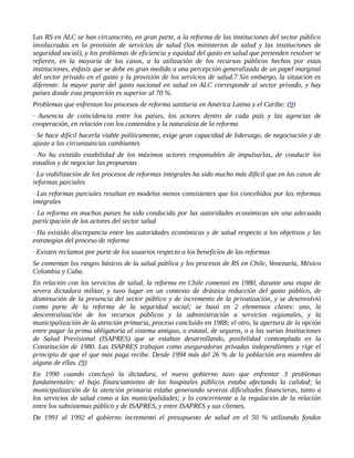 Las RS en ALC se han circunscrito, en gran parte, a la reforma de las instituciones del sector público
involucradas en la provisión de servicios de salud (los ministerios de salud y las instituciones de
seguridad social), y los problemas de eficiencia y equidad del gasto en salud que pretenden resolver se
refieren, en la mayoría de los casos, a la utilización de los recursos públicos hechos por estas
instituciones, énfasis que se debe en gran medida a una percepción generalizada de un papel marginal
del sector privado en el gasto y la provisión de los servicios de salud.7 Sin embargo, la situación es
diferente: la mayor parte del gasto nacional en salud en ALC corresponde al sector privado, y hay
países donde esta proporción es superior al 70 %.
Problemas que enfrentan los procesos de reforma sanitaria en América Latina y el Caribe: (9)
· Ausencia de coincidencia entre los países, los actores dentro de cada país y las agencias de
cooperación, en relación con los contenidos y la naturaleza de la reforma
· Se hace difícil hacerla viable políticamente, exige gran capacidad de liderazgo, de negociación y de
ajuste a las circunstancias cambiantes
· No ha existido estabilidad de los máximos actores responsables de impulsarlas, de conducir los
estudios y de negociar las propuestas
· La viabilización de los procesos de reformas integrales ha sido mucho más difícil que en los casos de
reformas parciales
· Las reformas parciales resultan en modelos menos consistentes que los concebidos por las reformas
integrales
· La reforma en muchos países ha sido conducida por las autoridades económicas sin una adecuada
participación de los actores del sector salud
· Ha existido discrepancia entre las autoridades económicas y de salud respecto a los objetivos y las
estrategias del proceso de reforma
· Existen reclamos por parte de los usuarios respecto a los beneficios de las reformas
Se comentan los rasgos básicos de la salud pública y los procesos de RS en Chile, Venezuela, México
Colombia y Cuba.
En relación con los servicios de salud, la reforma en Chile comenzó en 1980, durante una etapa de
severa dictadura militar, y tuvo lugar en un contexto de drástica reducción del gasto público, de
disminución de la presencia del sector público y de incremento de la privatización, y se desenvolvió
como parte de la reforma de la seguridad social; se basó en 2 elementos claves: uno, la
descentralización de los recursos públicos y la administración a servicios regionales, y la
municipalización de la atención primaria, proceso concluido en 1988; el otro, la apertura de la opción
entre pagar la prima obligatoria al sistema antiguo, o estatal, de seguros, o a las varias Instituciones
de Salud Previsional (ISAPRES) que se estaban desarrollando, posibilidad contemplada en la
Constitución de 1980. Las ISAPRES trabajan como aseguradoras privadas independientes y rige el
principio de que el que más paga recibe. Desde 1994 más del 26 % de la población era miembro de
alguna de ellas. (9)
En 1990 cuando concluyó la dictadura, el nuevo gobierno tuvo que enfrentar 3 problemas
fundamentales: el bajo financiamiento de los hospitales públicos estaba afectando la calidad; la
municipalización de la atención primaria estaba generando severas dificultades financieras, tanto a
los servicios de salud como a las municipalidades; y lo concerniente a la regulación de la relación
entre los subsistemas público y de ISAPRES, y entre ISAPRES y sus clientes.
De 1991 al 1992 el gobierno incrementó el presupuesto de salud en el 50 % utilizando fondos
 