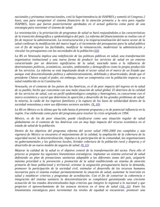 nacionales y préstamos internacionales, creó la Superintendencia de ISAPRES y sometió al Congreso 2
leyes, una para reorganizar el sistema financiero de la atención primaria y la otra para regular
ISAPRES, leyes que fueron posteriormente aprobadas en el actual gobierno como parte de una
estrategia para reorientar el sistema de salud.
La reorientación y la priorización de programas de salud se hará reajustándolas a las características
de la transición demográfica y epidemiológica del país. La reforma del financiamiento se realiza con el
fin de mejorar la administración. La reestructuración y la reoperacionalización del nuevo sector de la
salud conllevan la modificación del marco legal y el incremento del presupuesto para la salud pública
con el fin de mejorar las facilidades, modificar la remuneración, modernizar la administración y
vincular los presupuestos con las necesidades de la población (10).
La RS en Venezuela implica una redefinición de las políticas públicas en salud, una transformación
organizativa institucional y una nueva forma de producir los servicios de salud en un entorno
caracterizado por un deterioro significativo de la salud, asociado tanto a la influencia de
determinantes políticos, económicos, sociales, ambientales y demográficos como la propia producción
de los servicios. La reforma se está impulsando desde el sector salud en el marco de un Estado que
aunque está descentralizando política y administrativamente, debilitado y desarticulado; desde que el
presidente Chávez ocupó el poder, sin embargo, tiene un compromiso con la población respecto a su
salud establecido en la Constitución.
Venezuela, en el contexto de los países de las Américas, es el de peor impacto del ingreso en la salud
de su pueblo, hecho que concomita con una mala situación de salud global. El deterioro de la calidad
de los servicios de salud, con un perfil epidemiológico complejo y heterogéneo, es concurrente con el
marco económico y social que determina la aparición y desarrollo de los grandes problemas de salud:
la miseria, la caída de los ingresos familiares y la ruptura de los lazos de solidaridad dentro de la
sociedad venezolana y entre sus diferentes sectores sociales. (9, 10).
La RS en México es la última que ha sido hasta el presente propuesta y es de potencial influencia en la
región. Fue elaborada como parte del programa para resolver la crisis originada en 1994.
México, es de los de peor situación, puede clasificarse como una situación regular de salud
globalmente en el contexto de las Américas con un muy bajo impacto del recurso económico en el
estado de salud de la población.
Dentro de los objetivos del programa reforma del sector salud 1995-2000 (no cumplidos y aún
vigentes) de México se encuentra el mejoramiento de la calidad, la ampliación de la cobertura de la
seguridad social, la descentralización, impulso a la participación de la comunidad, las organizaciones
no gubernamentales y los gobiernos locales, brindar cobertura de la población rural y dispersa y el
desarrollo de un nuevo modelo de seguros de salud. (9, 11)
Mejorar la calidad de la salud es el objetivo central de la transformación del sector. Para ello el
proceso se propone los siguientes lineamientos estratégicos: implantar un sistema universal de salud
definiendo un plan de prestaciones sanitarias adaptable a las diferentes zonas del país, asignarle
máxima prioridad a la prevención y promoción de la salud estableciendo un sistema de atención
primaria de base poblacional y territorial, orientar la asignación presupuestaria hacia la demanda,
promover la participación de la sociedad civil, estimular el desarrollo de los recursos humanos
necesarios para el sistema evaluar permanentemente la situación de salud, aumentar la inversión en
salud y establecer criterios y programas de acreditación. Con el fin de conservar la coherencia e
integración del sistema sanitario la descentralización se completará garantizando una creciente
actuación de los estados descentralizados bajo criterios que integren lo regional a lo nacional y que
propicien el aprovechamiento de los avances técnicos en el área de salud (10, 11). Entre los
lineamientos estratégicos para incrementar los niveles de equidad se encuentran: promover una
 