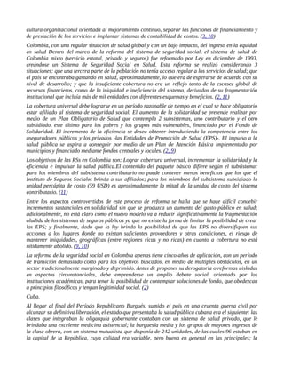 cultura organizacional orientada al mejoramiento continuo, separar las funciones de financiamiento y
de prestación de los servicios e implantar sistemas de contabilidad de costos. (3, 10)
Colombia, con una regular situación de salud global y con un bajo impacto, del ingreso en la equidad
en salud Dentro del marco de la reforma del sistema de seguridad social, el sistema de salud de
Colombia mixto (servicio estatal, privado y seguros) fue reformado por Ley en diciembre de 1993,
creándose un Sistema de Seguridad Social en Salud. Esta reforma se realizó considerando 3
situaciones: que una tercera parte de la población no tenía acceso regular a los servicios de salud; que
el país se encontraba gastando en salud, aproximadamente, lo que era de esperarse de acuerdo con su
nivel de desarrollo; y que la insuficiente cobertura no era un reflejo tanto de la escasez global de
recursos financieros, como de la iniquidad e ineficiencia del sistema, derivadas de su fragmentación
institucional que incluía más de mil entidades con diferentes esquemas y beneficios. (2, 11)
La cobertura universal debe lograrse en un período razonable de tiempo en el cual se hace obligatorio
estar afiliado al sistema de seguridad social. El aumento de la solidaridad se pretende realizar por
medio de un Plan Obligatorio de Salud que contempla 2 subsistemas, uno contributario y el otro
subsidiado, este último para los pobres y los grupos más vulnerables, financiado por el Fondo de
Solidaridad. El incremento de la eficiencia se desea obtener introduciendo la competencia entre los
aseguradores públicos y los privados -las Entidades de Promoción de Salud (EPS)-. El impulso a la
salud pública se aspira a conseguir por medio de un Plan de Atención Básica implementado por
municipios y financiado mediante fondos centrales y locales. (2, 9)
Los objetivos de las RSs en Colombia son: Lograr cobertura universal, incrementar la solidaridad y la
eficiencia e impulsar la salud pública.El contenido del paquete básico difiere según el subsistema:
para los miembros del subsistema contributario no puede contener menos beneficios que los que el
Instituto de Seguros Sociales brinda a sus afiliados; para los miembros del subsistema subsidiado la
unidad percápita de costo (59 USD) es aproximadamente la mitad de la unidad de costo del sistema
contributario. (11)
Entre los aspectos controvertidos de este proceso de reforma se halla que se hace difícil concebir
incrementos sustanciales en solidaridad sin que se produzca un aumento del gasto público en salud;
adicionalmente, no está claro cómo el nuevo modelo va a reducir significativamente la fragmentación
aludida de los sistemas de seguros públicos ya que no existe la forma de limitar la posibilidad de crear
las EPS; y finalmente, dado que la ley brinda la posibilidad de que las EPS no diversifiquen sus
acciones a los lugares donde no existan suficientes proveedores y otras condiciones, el riesgo de
mantener iniquidades, geográficas (entre regiones ricas y no ricas) en cuanto a cobertura no está
nítidamente abolido. (9, 10)
La reforma de la seguridad social en Colombia apenas tiene cinco años de aplicación, con un período
de transición demasiado corto para los objetivos buscados, en medio de múltiples obstáculos, en un
sector tradicionalmente marginado y deprimido. Antes de proponer su derogatoria o reformas aisladas
en aspectos circunstanciales, debe emprenderse un amplio debate social, orientado por los
instituciones académicas, para tener la posibilidad de contemplar soluciones de fondo, que obedezcan
a principios filosóficos y tengan legitimidad social. (2)
Cuba.
Al llegar al final del Período Republicano Burgués, sumido el país en una cruenta guerra civil por
alcanzar su definitiva liberación, el estado que presentaba la salud pública cubana era el siguiente: las
clases que integraban la oligarquía gobernante contaban con un sistema de salud privado, que le
brindaba una excelente medicina asistencial; la burguesía media y los grupos de mayores ingresos de
la clase obrera, con un sistema mutualista que disponía de 242 unidades, de las cuales 96 estaban en
la capital de la República, cuya calidad era variable, pero buena en general en las principales; la
 