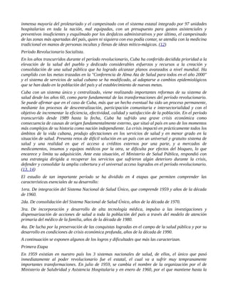inmensa mayoría del proletariado y el campesinado con el sistema estatal integrado por 97 unidades
hospitalarias en toda la nación, mal equipadas, con un presupuesto para gastos asistenciales y
preventivos insuficientes y esquilmado por los desfalcos administrativos y por último, el campesinado
de las zonas más apartadas del país, quien ni siquiera con eso podía contar, se atendía con la medicina
tradicional en manos de personas incultas y llenas de ideas mítico-mágicas. (12)
Período Revolucionario Socialista.
En los años trascurridos durante el período revolucionario, Cuba ha conferido decidida prioridad a la
elevación de la salud del pueblo y dedicado considerables esfuerzos y recursos a la creación y
consolidación de una salud pública que ha logrado alcanzar planos avanzados a nivel mundial. Ha
cumplido con las metas trazadas en la "Conferencia de Alma Ata de Salud para todos en el año 2000"
y el sistema de servicios de salud cubano se ha modificado, al adaptarse a cambios epidemiológicos
que se han dado en la población del país y al establecimiento de nuevas metas.
Cuba con un sistema único y centralizado, viene realizando importantes reformas de su sistema de
salud desde los años 60, como parte fundamental de las transformaciones del período revolucionario.
Se puede afirmar que en el caso de Cuba, más que un hecho eventual ha sido un proceso permanente,
mediante los procesos de descentralización, participación comunitaria e intersectorialidad y con el
objetivo de incrementar la eficiencia, efectividad, calidad y satisfacción de la población. En el período
transcurrido desde 1989 hasta la fecha, Cuba ha sufrido una grave crisis económica como
consecuencia de causas de origen fundamentalmente externo, que situó al país en uno de los momentos
más complejos de su historia como nación independiente. La crisis impactó en prácticamente todos los
ámbitos de la vida cubana, produjo afectaciones en los servicios de salud y en menor grado en la
situación de salud. Presenta retos de difícil solución en un país con un universal y gratuito sistema de
salud y una realidad en que el acceso a créditos externos por una parte, y a mercados de
medicamentos, insumos y equipos médicos por la otra, se dificulta por efectos del bloqueo, lo que
encarece y limita su adquisición. Ante esta situación, el Ministerio de Salud Pública, respondió con
una estrategia dirigida a recuperar los servicios que sufrieron algún deterioro durante la crisis,
defender y consolidar la amplia cobertura y el universal acceso logrados en el período revolucionario.
(13, 14)
El estudio de tan importante período se ha dividido en 4 etapas que permiten comprender las
características esenciales de su desarrollo:
1era. De integración del Sistema Nacional de Salud Único, que comprende 1959 y años de la década
de 1960.
2da. De consolidación del Sistema Nacional de Salud Único, años de la década de 1970.
3ra. De incorporación y desarrollo de alta tecnología médica, impulso a las investigaciones y
dispensarización de acciones de salud a toda la población del país a través del modelo de atención
primaria del médico de la familia, años de la década de 1980.
4ta. De lucha por la preservación de las conquistas logradas en el campo de la salud pública y por su
desarrollo en condiciones de crisis económica profunda, años de la década de 1990.
A continuación se exponen algunos de los logros y dificultades que más las caracterizan.
Primera Etapa
En 1959 existían en nuestro país los 3 sistemas nacionales de salud, de ellos, el único que pasó
inmediatamente al poder revolucionario fue el estatal, el cual va a sufrir muy tempranamente
importantes transformaciones. En julio de 1959, se cambia el nombre de la organización por el de
Ministerio de Salubridad y Asistencia Hospitalaria y en enero de 1960, por el que mantiene hasta la
 