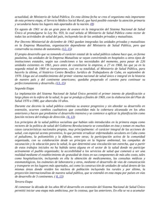 actualidad, de Ministerio de Salud Pública. En esta última fecha se crea el organismo más importante
de esta primera etapa, el Servicio Médico Social Rural, que hará posible extender la atención primaria
y secundaria hasta los lugares más apartados de la nación. (8)
En agosto de 1961 se da un gran paso de avance en la integración del Sistema Nacional de Salud
Único al promulgarse la Ley No. 959, la cual señala al Ministerio de Salud Pública como rector de
todas las actividades de salud del país, incluyendo las de las unidades privadas y mutualistas.
Por Decreto Ministerial de diciembre de 1962 quedan integradas las unidades privadas y mutualistas
en la Empresa Mutualista, organización dependiente del Ministerio de Salud Pública, pero que
conservaba su estatus de autonomía. (12, 15)
El propio desarrollo que va tomando el carácter estatal de la salud pública cubana hace que, en forma
paulatina, las unidades de la Empresa Mutualista se vayan convirtiendo en hospitales u otros tipos de
instituciones estatales, según sus condiciones o las necesidades del momento, para pasar de 226
unidades existentes en 1961, poco antes de constituirse la empresa, a 27 en 1968, las que ya en la
segunda mitad de 1969 se incorporaron, casi en su totalidad, al Ministerio de Salud Pública, para
hacerlo la última, el histórico Centro Benéfico Jurídico de Trabajadores de Cuba, en septiembre de
1970. Llega así al establecimiento del primer sistema nacional de salud único e integral en la historia
de nuestro país y del continente americano; quedaba preparado el camino para continuar su
perfeccionamiento y desarrollo. (13, 15)
Segunda Etapa
La implantación del Sistema Nacional de Salud Único permitió el primer intento de planificación a
largo plazo en la esfera de la salud, lo que se produjo a finales de 1969, con la elaboración del Plan de
Salud 1970 a 1980, que abarcaba 10 años.
Durante ese decenio la salud pública continúa su avance progresivo y sin abordar su desarrollo en
extensión, ocurren cambios cualitativos que consolidan más la cobertura alcanzada en los años
anteriores y hacen que predomine el desarrollo intensivo y se comience a aplicar la planificación como
función rectora del trabajo de dirección. (4, 13)
Los principios de la salud pública socialista que habían sido introducidos en la primera etapa como
rectores de la política de salud del Gobierno Revolucionario se consolidan en ésta y toman en muchos
casos características nacionales propias, muy principalmente: el carácter integral de las acciones de
salud, con especial acento preventivo, lo que permite erradicar enfermedades seculares en Cuba como
el paludismo, la poliomielitis y la difteria, entre otras; la participación activa de la comunidad
organizada, con su colaboración desde un principio en la higiene ambiental, las campañas de
vacunación y la educación para la salud, lo que determinó una vinculación tan estrecha, que a partir
de estos trabajos iniciales no ha habido tarea alguna en el sector de la salud donde no participe
activamente el pueblo organizado; la accesibilidad a los servicios de salud que comenzó a ser una
realidad mediante el establecimiento de gratuidad de éstos en sus componentes de más alto costo, tales
como hospitalización, incluyendo en ella la obtención de medicamentos, las consultas médicas y
estomatológicas, los exámenes de laboratorio y otros, mediante el desarrollo de vías de comunicación
y transporte en los lugares más apartados, así como la construcción de unidades de salud dentro de las
mismas áreas donde residen los núcleos de población incluyendo los rurales y por último, la
proyección internacionalista de nuestra salud pública, que se extendió en esta etapa por países en vías
de desarrollo de 3 continentes. ( 8, 13)
Tercera Etapa
Al comenzar la década de los años 80 el desarrollo en extensión del Sistema Nacional de Salud Único
permitió iniciar una etapa más ambiciosa, por lo costosa, que las anteriores. En ella se va a acumular
 