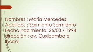 Nombres : María Mercedes
Apellidos : Sarmiento Sarmiento
Fecha nacimiento: 26/03 / 1994
dirección : av. Cuxibamba e
Ibarra
 