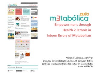 Empowerment through
               Health 2.0 tools in
     Inborn Errors of Metabolism




                           Merche Serrano, MD PhD
Unidad de Enfermedades Metabólicas. H. Sant Joan de Déu
Centro de Investigación Biomédica en Red en Enfermedades
                                         Raras (CIBER-ER)
 