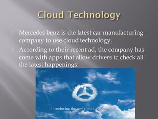 



Mercedes benz is the latest car manufacturing
company to use cloud technology.
According to their recent ad, the company has
come with apps that allow drivers to check all
the latest happenings.

 