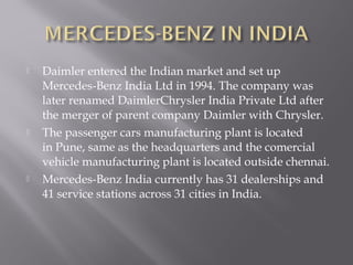 





Daimler entered the Indian market and set up
Mercedes-Benz India Ltd in 1994. The company was
later renamed DaimlerChrysler India Private Ltd after
the merger of parent company Daimler with Chrysler.
The passenger cars manufacturing plant is located
in Pune, same as the headquarters and the comercial
vehicle manufacturing plant is located outside chennai.
Mercedes-Benz India currently has 31 dealerships and
41 service stations across 31 cities in India.

 