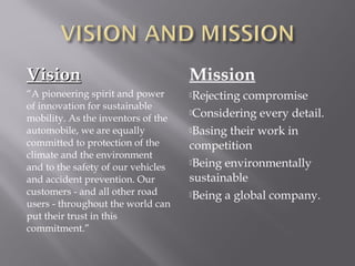 Vision

Mission

“A pioneering spirit and power
of innovation for sustainable
mobility. As the inventors of the
automobile, we are equally
committed to protection of the
climate and the environment
and to the safety of our vehicles
and accident prevention. Our
customers - and all other road
users - throughout the world can
put their trust in this
commitment.”

Rejecting

compromise
Considering every detail.
Basing their work in
competition
Being environmentally
sustainable
Being a global company.

 