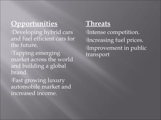 Opportunities
Developing hybrid cars
and fuel efficient cars for
the future.
Tapping emerging
market across the world
and building a global
brand.
Fast growing luxury
automobile market and
increased income.
Threats
Intense competition.
Increasing fuel prices.
Improvement in public
transport
 