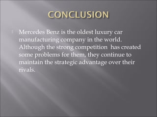  Mercedes Benz is the oldest luxury car
manufacturing company in the world.
Although the strong competition has created
some problems for them, they continue to
maintain the strategic advantage over their
rivals.
 