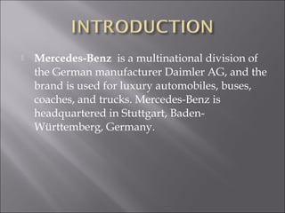  Mercedes-Benz is a multinational division of
the German manufacturer Daimler AG, and the
brand is used for luxury automobiles, buses,
coaches, and trucks. Mercedes-Benz is
headquartered in Stuttgart, Baden-
Württemberg, Germany.
 