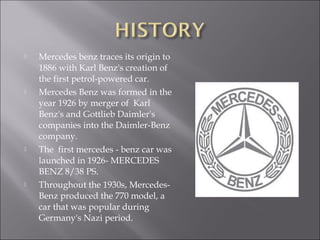  Mercedes benz traces its origin to
1886 with Karl Benz's creation of
the first petrol-powered car.
 Mercedes Benz was formed in the
year 1926 by merger of Karl
Benz's and Gottlieb Daimler's
companies into the Daimler-Benz
company.
 The first mercedes - benz car was
launched in 1926- MERCEDES
BENZ 8/38 PS.
 Throughout the 1930s, Mercedes-
Benz produced the 770 model, a
car that was popular during
Germany's Nazi period.
 
