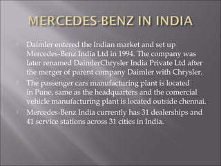  Daimler entered the Indian market and set up
Mercedes-Benz India Ltd in 1994. The company was
later renamed DaimlerChrysler India Private Ltd after
the merger of parent company Daimler with Chrysler.
 The passenger cars manufacturing plant is located
in Pune, same as the headquarters and the comercial
vehicle manufacturing plant is located outside chennai.
 Mercedes-Benz India currently has 31 dealerships and
41 service stations across 31 cities in India.
 
