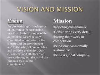 VisionVision
“A pioneering spirit and power
of innovation for sustainable
mobility. As the inventors of the
automobile, we are equally
committed to protection of the
climate and the environment
and to the safety of our vehicles
and accident prevention. Our
customers - and all other road
users - throughout the world can
put their trust in this
commitment.”
Mission
Rejecting compromise
Considering every detail.
Basing their work in
competition
Being environmentally
sustainable
Being a global company.
 
