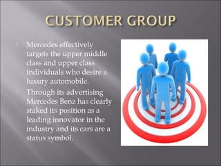  Mercedes effectively
targets the upper middle
class and upper class
individuals who desire a
luxury automobile.
 Through its advertising
Mercedes Benz has clearly
staked its position as a
leading innovator in the
industry and its cars are a
status symbol.
 