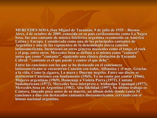 MERCEDES SOSA (San Miguel de Tucumán, 9 de julio de 1935 – Buenos Aires, 4 de octubre de 2009, conocida en su país cariñosamente como La Negra Sosa, fue una cantante de música folclórica argentina reconocida en América Latina y Europa. Considerada como una de las principales cantantes de Argentina y una de las exponentes de la denominada nueva canción latinoamericana. Incursionó en otros géneros musicales como el tango, el rock y el pop, entre otros. Mercedes Sosa se definía a sí misma como "cantora" antes que como "cantante", siguiendo una clásica distinción de Facundo Cabral: "cantante es el que puede y cantor el que debe". Entre las canciones con las que se ha destacado en el cancionero latinoamericano se encuentran Canción con todos, Alfonsina y el mar, Gracias a la vida, Como la cigarra, La maza y Duerme negrito. Entre sus discos se destacaron Canciones con fundamento (1965), Yo no canto por cantar (1966), Mujeres argentinas (1969), Homenaje a Violeta Parra (1971), Cantata Sudamericana (1972), Mercedes Sosa interpreta a Atahualpa Yupanqui (1977), Mercedes Sosa en Argentina (1982), Alta fidelidad (1997). Su último trabajo es Cantora, lanzado poco antes de su muerte, un álbum doble donde canta 34 canciones a dúo con destacados cantantes iberoamericanos, cerrando con el himno nacional argentino. 