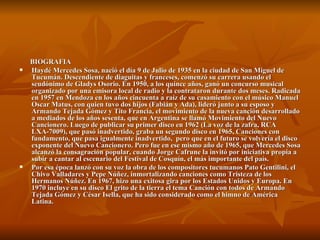 BIOGRAFIA Haydé Mercedes Sosa, nació el día 9 de Julio de 1935 en la ciudad de San Miguel de Tucumán. Descendiente de diaguitas y franceses, comenzó su carrera usando el seudónimo de Gladys Osorio. En 1950, a los quince años, ganó un concurso musical organizado por una emisora local de radio y la contrataron durante dos meses. Radicada en 1957 en Mendoza en los años cincuenta a raíz de su casamiento con el músico Manuel Oscar Matus, con quien tuvo dos hijos (Fabián y Ada), lideró junto a su esposo y Armando Tejada Gómez y Tito Francia, el movimiento de la nueva canción desarrollado a mediados de los años sesenta, que en Argentina se llamó Movimiento del Nuevo Cancionero. Luego de publicar su primer disco en 1962 (La voz de la zafra, RCA LXA-7009), que pasó inadvertido, graba un segundo disco en 1965, Canciones con fundamento, que pasa igualmente inadvertido,  pero que en el futuro se volvería el disco exponente del Nuevo Cancionero. Pero fue en ese mismo año de 1965, que Mercedes Sosa alcanzó la consagración popular, cuando Jorge Cafrune la invitó por iniciativa propia a subir a cantar al escenario del Festival de Cosquín, el más importante del país.  Por esa época lanzó con su voz la obra de los compositores tucumanos Pato Gentilini, el Chivo Valladares y Pepe Núñez, inmortalizando canciones como Tristeza de los Hermanos Núñez. En 1967, hizo una exitosa gira por los Estados Unidos y Europa. En 1970 incluye en su disco El grito de la tierra el tema Canción con todos de Armando Tejada Gómez y César Isella, que ha sido considerado como el himno de América Latina. 