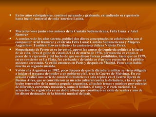 En los años subsiguientes, continuó actuando y grabando, extendiendo su repertorio hasta incluir material de toda América Latina.   Mercedes Sosa junto a los autores de la Cantata Sudamericana, Félix Luna  y Ariel Ramírez A comienzo de los años setenta, publicó dos discos conceptuales en colaboración con el compositor Ariel Ramírez y el letrista Félix Luna: Cantata Sudamericana y Mujeres Argentinas. También hizo un tributo a la cantautora chilena Violeta Parra. Simpatizante de Perón en su juventud, apoyó las causas de izquierda política a lo largo de su vida. Tras el golpe de estado del 24 de marzo de 1976, permaneció en el país a pesar de la represión y del hecho de que sus discos fueran prohibidos, hasta que en 1979, en un concierto en La Plata, fue cacheada y detenida en el propio escenario y el público asistente arrestado. Se exilió entonces en París y después en Madrid. Poco antes había muerto su segundo marido. Volvió a la Argentina en 1982, poco después de que la dictadura militar se viera obligada a iniciar el traspaso del poder a un gobierno civil, tras la Guerra de Malvinas. En esa ocasión realizó una serie de conciertos históricos a sala repleta en el Teatro Ópera de Buenos Aires, que se convirtieron en un acto cultural contra la dictadura, a la vez que un hecho renovador de la música popular argentina, al incluir temas y músicos provenientes de diferentes corrientes musicales, como el folclore, el tango y el rock nacional. La actuación fue registrada en un doble álbum que constituyó un éxito de ventas y uno de los discos destacados de la historia musical del país. 