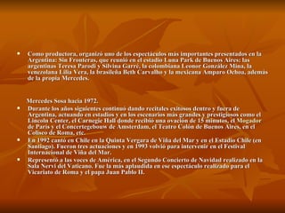 Como productora, organizó uno de los espectáculos más importantes presentados en la Argentina: Sin Fronteras, que reunió en el estadio Luna Park de Buenos Aires: las argentinas Teresa Parodi y Silvina Garré, la colombiana Leonor González Mina, la venezolana Lilia Vera, la brasileña Beth Carvalho y la mexicana Amparo Ochoa, además de la propia Mercedes.   Mercedes Sosa hacia 1972. Durante los años siguientes continuó dando recitales exitosos dentro y fuera de Argentina, actuando en estadios y en los escenarios más grandes y prestigiosos como el Lincoln Center, el Carnegie Hall donde recibió una ovación de 15 minutos, el  Mogador  de París y el Concertegebouw de Ámsterdam, el Teatro Colón de Buenos Aires, en el Coliseo de Roma, etc. En 1992 cantó en Chile en la Quinta Vergara de Viña del Mar y en el Estadio Chile (en Santiago). Fueron tres actuaciones y en 1993 volvió para intervenir en el Festival Internacional de Viña del Mar. Representó a las voces de América, en el Segundo Concierto de Navidad realizado en la Sala Nervi del Vaticano. Fue la más aplaudida en ese espectáculo realizado para el Vicariato de Roma y el papa Juan Pablo II. 