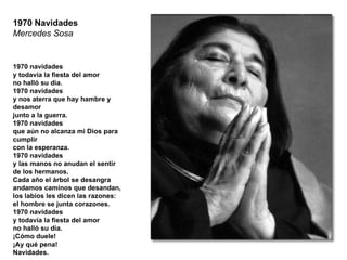 1970 Navidades Mercedes Sosa 1970 navidades y todavía la fiesta del amor no halló su día. 1970 navidades y nos aterra que hay hambre y desamor junto a la guerra. 1970 navidades que aún no alcanza mi Dios para cumplir con la esperanza. 1970 navidades y las manos no anudan el sentir de los hermanos. Cada año el árbol se desangra andamos caminos que desandan, los labios les dicen las razones: el hombre se junta corazones. 1970 navidades y todavía la fiesta del amor no halló su día. ¡Cómo duele! ¡Ay qué pena! Navidades. 