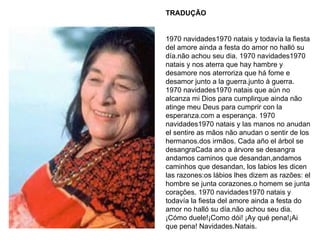 TRADUÇÃO 1970 navidades1970 natais y todavía la fiesta del amore ainda a festa do amor no halló su día.não achou seu dia. 1970 navidades1970 natais y nos aterra que hay hambre y desamore nos aterroriza que há fome e desamor junto a la guerra.junto à guerra. 1970 navidades1970 natais que aún no alcanza mi Dios para cumplirque ainda não atinge meu Deus para cumprir con la esperanza.com a esperança. 1970 navidades1970 natais y las manos no anudan el sentire as mãos não anudan o sentir de los hermanos.dos irmãos. Cada año el árbol se desangraCada ano a árvore se desangra andamos caminos que desandan,andamos caminhos que desandan, los labios les dicen las razones:os lábios lhes dizem as razões: el hombre se junta corazones.o homem se junta corações. 1970 navidades1970 natais y todavía la fiesta del amore ainda a festa do amor no halló su día.não achou seu dia. ¡Cómo duele!¡Como dói! ¡Ay qué pena!¡Ai que pena! Navidades.Natais. 