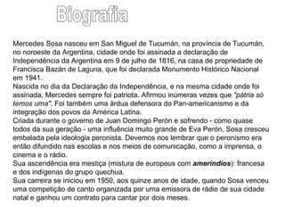 Mercedes Sosa nasceu em San Miguel de Tucumán, na província de Tucumán, no noroeste da Argentina, cidade onde foi assinada a declaração de Independência da Argentina em 9 de julho de 1816, na casa de propriedade de Francisca Bazán de Laguna, que foi declarada Monumento Histórico Nacional em 1941. Nascida no dia da Declaração da Independência, e na mesma cidade onde foi assinada, Mercedes sempre foi patriota. Afirmou inúmeras vezes que  "pátria só temos uma" . Foi também uma árdua defensora do Pan-americanismo e da integração dos povos da América Latina. Criada durante o governo de Juan Domingo Perón e sofrendo - como quase todos da sua geração - uma influência muito grande de Eva Perón, Sosa cresceu embalada pela ideologia peronista. Devemos nos lembrar que o peronismo era então difundido nas escolas e nos meios de comunicação, como a imprensa, o cinema e o rádio. Sua ascendência era mestiça (mistura de europeus com  ameríndios ): francesa e dos indígenas do grupo quechua. Sua carreira se iniciou em 1950, aos quinze anos de idade, quando Sosa venceu uma competição de canto organizada por uma emissora de rádio de sua cidade natal e ganhou um contrato para cantar por dois meses. Biografia 