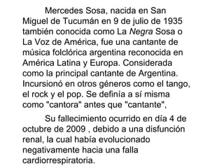 Mercedes Sosa, nacida en San Miguel de Tucumán en 9 de julio de 1935 también conocida como La  Negra  Sosa o La Voz de América, fue una cantante de música folclórica argentina reconocida en América Latina y Europa. Considerada como la principal cantante de Argentina.  Incursionó en otros géneros como el tango, el rock y el pop. Se definía a sí misma como &quot;cantora&quot; antes que &quot;cantante&quot;, Su fallecimiento ocurrido en día 4 de octubre de 2009 , debido a una disfunción renal, la cual había evolucionado negativamente hacia una falla cardiorrespiratoria.   
