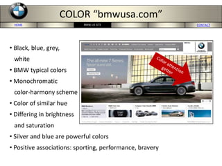 HOME PORTERS 5-FORCES MERCEDES-US SITE CONCLUSION CONTACTBMW-US SITE
COLOR “bmwusa.com”
• Black, blue, grey,
white
• BMW typical colors
• Monochromatic
color-harmony scheme
• Color of similar hue
• Differing in brightness
and saturation
• Silver and blue are powerful colors
• Positive associations: sporting, performance, bravery
 