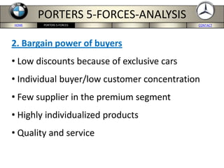 HOME BMW-US SITE MERCEDES-US SITE CONCLUSION CONTACTPORTERS 5-FORCES
PORTERS 5-FORCES-ANALYSIS
2. Bargain power of buyers
• Low discounts because of exclusive cars
• Individual buyer/low customer concentration
• Few supplier in the premium segment
• Highly individualized products
• Quality and service
 