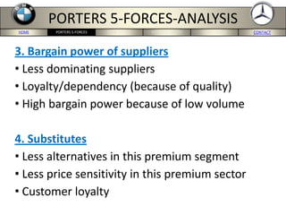 HOME BMW-US SITE MERCEDES-US SITE CONCLUSION CONTACTPORTERS 5-FORCES
PORTERS 5-FORCES-ANALYSIS
3. Bargain power of suppliers
• Less dominating suppliers
• Loyalty/dependency (because of quality)
• High bargain power because of low volume
4. Substitutes
• Less alternatives in this premium segment
• Less price sensitivity in this premium sector
• Customer loyalty
 